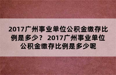 2017广州事业单位公积金缴存比例是多少？ 2017广州事业单位公积金缴存比例是多少呢